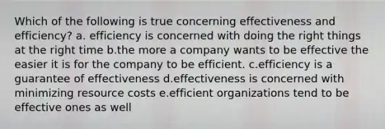 Which of the following is true concerning effectiveness and efficiency? a. efficiency is concerned with doing the right things at the right time b.the more a company wants to be effective the easier it is for the company to be efficient. c.efficiency is a guarantee of effectiveness d.effectiveness is concerned with minimizing resource costs e.efficient organizations tend to be effective ones as well