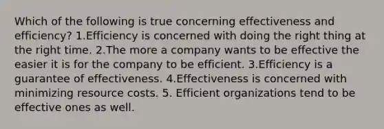 Which of the following is true concerning effectiveness and efficiency? 1.Efficiency is concerned with doing the right thing at the right time. 2.The more a company wants to be effective the easier it is for the company to be efficient. 3.Efficiency is a guarantee of effectiveness. 4.Effectiveness is concerned with minimizing resource costs. 5. Efficient organizations tend to be effective ones as well.