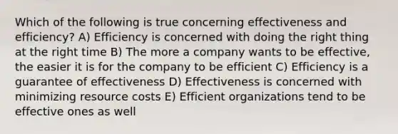 Which of the following is true concerning effectiveness and efficiency? A) Efficiency is concerned with doing the right thing at the right time B) The more a company wants to be effective, the easier it is for the company to be efficient C) Efficiency is a guarantee of effectiveness D) Effectiveness is concerned with minimizing resource costs E) Efficient organizations tend to be effective ones as well