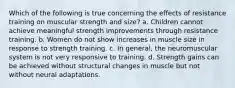 Which of the following is true concerning the effects of resistance training on muscular strength and size? a. Children cannot achieve meaningful strength improvements through resistance training. b. Women do not show increases in muscle size in response to strength training. c. In general, the neuromuscular system is not very responsive to training. d. Strength gains can be achieved without structural changes in muscle but not without neural adaptations.