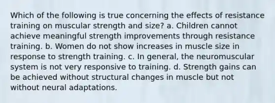 Which of the following is true concerning the effects of resistance training on muscular strength and size? a. Children cannot achieve meaningful strength improvements through resistance training. b. Women do not show increases in muscle size in response to strength training. c. In general, the neuromuscular system is not very responsive to training. d. Strength gains can be achieved without structural changes in muscle but not without neural adaptations.