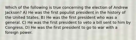 Which of the following is true concerning the election of Andrew Jackson? A) He was the first populist president in the history of the United States. B) He was the first president who was a general. C) He was the first president to veto a bill sent to him by Congress. D) He was the first president to go to war with a foreign power.