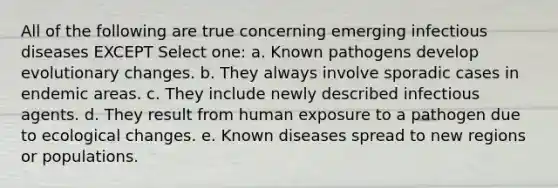 All of the following are true concerning emerging infectious diseases EXCEPT Select one: a. Known pathogens develop evolutionary changes. b. They always involve sporadic cases in endemic areas. c. They include newly described infectious agents. d. They result from human exposure to a pathogen due to ecological changes. e. Known diseases spread to new regions or populations.