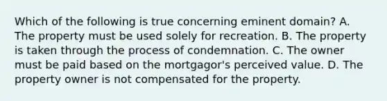 Which of the following is true concerning eminent domain? A. The property must be used solely for recreation. B. The property is taken through the process of condemnation. C. The owner must be paid based on the mortgagor's perceived value. D. The property owner is not compensated for the property.