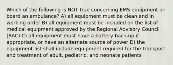 Which of the following is NOT true concerning EMS equipment on board an ambulance? A) all equipment must be clean and in working order B) all equipment must be included on the list of medical equipment approved by the Regional Advisory Council (RAC) C) all equipment must have a battery back-up if appropriate, or have an alternate source of power D) the equipment list shall include equipment required for the transport and treatment of adult, pediatric, and neonate patients