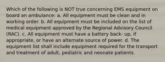 Which of the following is NOT true concerning EMS equipment on board an ambulance: a. All equipment must be clean and in working order. b. All equipment must be included on the list of medical equipment approved by the Regional Advisory Council (RAC). c. All equipment must have a battery back- up, if appropriate, or have an alternate source of power. d. The equipment list shall include equipment required for the transport and treatment of adult, pediatric and neonate patients.