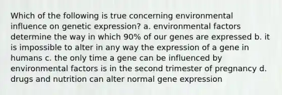 Which of the following is true concerning environmental influence on genetic expression? a. environmental factors determine the way in which 90% of our genes are expressed b. it is impossible to alter in any way the expression of a gene in humans c. the only time a gene can be influenced by environmental factors is in the second trimester of pregnancy d. drugs and nutrition can alter normal gene expression