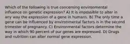 Which of the following is true concerning environmental influence on genetic expression? A) It is impossible to alter in any way the expression of a gene in humans. B) The only time a gene can be influenced by environmental factors is in the second trimester of pregnancy. C) Environmental factors determine the way in which 90 percent of our genes are expressed. D) Drugs and nutrition can alter normal gene expression.