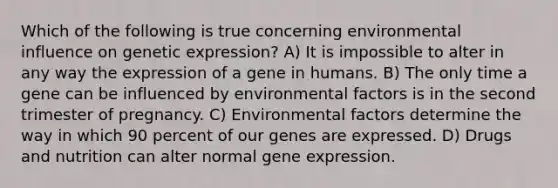 Which of the following is true concerning environmental influence on genetic expression? A) It is impossible to alter in any way the expression of a gene in humans. B) The only time a gene can be influenced by environmental factors is in the second trimester of pregnancy. C) Environmental factors determine the way in which 90 percent of our genes are expressed. D) Drugs and nutrition can alter normal gene expression.