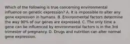 Which of the following is true concerning environmental influence on genetic expression? A. It is impossible to alter any gene expression in humans. B. Environmental factors determine the way 90% of our genes are expressed. C. The only time a gene can be influenced by environmental factors is in the 3rd trimester of pregnancy. D. Drugs and nutrition can alter normal gene expression.