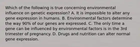 Which of the following is true concerning environmental influence on genetic expression? A. It is impossible to alter any <a href='https://www.questionai.com/knowledge/kFtiqWOIJT-gene-expression' class='anchor-knowledge'>gene expression</a> in humans. B. Environmental factors determine the way 90% of our genes are expressed. C. The only time a gene can be influenced by environmental factors is in the 3rd trimester of pregnancy. D. Drugs and nutrition can alter normal gene expression.