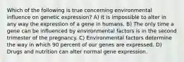 Which of the following is true concerning environmental influence on genetic expression? A) It is impossible to alter in any way the expression of a gene in humans. B) The only time a gene can be influenced by environmental factors is in the second trimester of the pregnancy. C) Environmental factors determine the way in which 90 percent of our genes are expressed. D) Drugs and nutrition can alter normal gene expression.