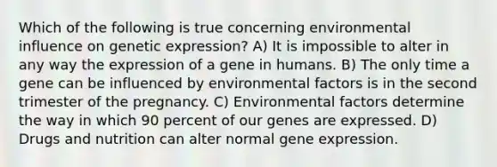 Which of the following is true concerning environmental influence on genetic expression? A) It is impossible to alter in any way the expression of a gene in humans. B) The only time a gene can be influenced by environmental factors is in the second trimester of the pregnancy. C) Environmental factors determine the way in which 90 percent of our genes are expressed. D) Drugs and nutrition can alter normal gene expression.