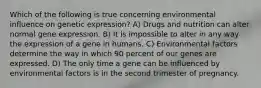 Which of the following is true concerning environmental influence on genetic expression? A) Drugs and nutrition can alter normal gene expression. B) It is impossible to alter in any way the expression of a gene in humans. C) Environmental factors determine the way in which 90 percent of our genes are expressed. D) The only time a gene can be influenced by environmental factors is in the second trimester of pregnancy.