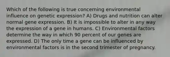 Which of the following is true concerning environmental influence on genetic expression? A) Drugs and nutrition can alter normal <a href='https://www.questionai.com/knowledge/kFtiqWOIJT-gene-expression' class='anchor-knowledge'>gene expression</a>. B) It is impossible to alter in any way the expression of a gene in humans. C) Environmental factors determine the way in which 90 percent of our genes are expressed. D) The only time a gene can be influenced by environmental factors is in the second trimester of pregnancy.