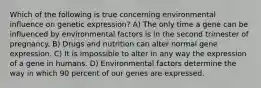 Which of the following is true concerning environmental influence on genetic expression? A) The only time a gene can be influenced by environmental factors is in the second trimester of pregnancy. B) Drugs and nutrition can alter normal gene expression. C) It is impossible to alter in any way the expression of a gene in humans. D) Environmental factors determine the way in which 90 percent of our genes are expressed.