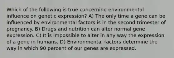 Which of the following is true concerning environmental influence on genetic expression? A) The only time a gene can be influenced by environmental factors is in the second trimester of pregnancy. B) Drugs and nutrition can alter normal gene expression. C) It is impossible to alter in any way the expression of a gene in humans. D) Environmental factors determine the way in which 90 percent of our genes are expressed.