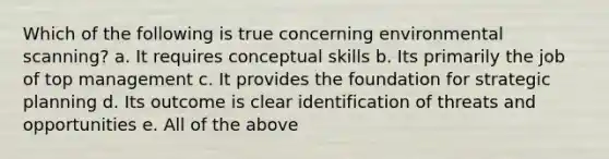 Which of the following is true concerning environmental scanning? a. It requires conceptual skills b. Its primarily the job of top management c. It provides the foundation for strategic planning d. Its outcome is clear identification of threats and opportunities e. All of the above