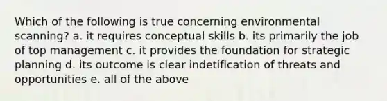 Which of the following is true concerning environmental scanning? a. it requires conceptual skills b. its primarily the job of top management c. it provides the foundation for strategic planning d. its outcome is clear indetification of threats and opportunities e. all of the above