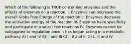 Which of the following is TRUE concerning enzymes and the effects of enzymes on a reaction: I. Enzymes can decrease the overall Gibbs Free Energy of the reaction II. Enzymes decrease the activation energy of the reaction III. Enzymes have specificity and participate in a select few reactions IV. Enzymes cannot be subjugated to regulation once it has begun acting in a metabolic pathway A) I and IV B) II and III C) I, II and III D) I, III and IV