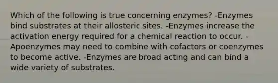 Which of the following is true concerning enzymes? -Enzymes bind substrates at their allosteric sites. -Enzymes increase the activation energy required for a chemical reaction to occur. -Apoenzymes may need to combine with cofactors or coenzymes to become active. -Enzymes are broad acting and can bind a wide variety of substrates.