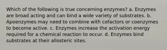 Which of the following is true concerning enzymes? a. Enzymes are broad acting and can bind a wide variety of substrates. b. Apoenzymes may need to combine with cofactors or coenzymes to become active. c. Enzymes increase the activation energy required for a chemical reaction to occur. d. Enzymes bind substrates at their allosteric sites.