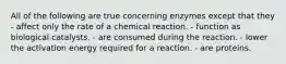 All of the following are true concerning enzymes except that they - affect only the rate of a chemical reaction. - function as biological catalysts. - are consumed during the reaction. - lower the activation energy required for a reaction. - are proteins.