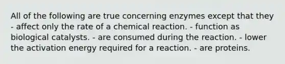 All of the following are true concerning enzymes except that they - affect only the rate of a chemical reaction. - function as biological catalysts. - are consumed during the reaction. - lower the activation energy required for a reaction. - are proteins.