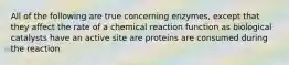 All of the following are true concerning enzymes, except that they affect the rate of a chemical reaction function as biological catalysts have an active site are proteins are consumed during the reaction