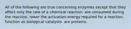 All of the following are true concerning enzymes except that they affect only the rate of a chemical reaction. are consumed during the reaction. lower the activation energy required for a reaction. function as biological catalysts. are proteins.