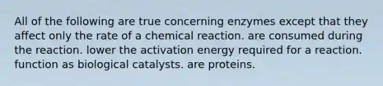 All of the following are true concerning enzymes except that they affect only the rate of a chemical reaction. are consumed during the reaction. lower the activation energy required for a reaction. function as biological catalysts. are proteins.