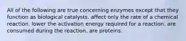 All of the following are true concerning enzymes except that they function as biological catalysts. affect only the rate of a chemical reaction. lower the activation energy required for a reaction. are consumed during the reaction. are proteins.