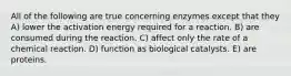 All of the following are true concerning enzymes except that they A) lower the activation energy required for a reaction. B) are consumed during the reaction. C) affect only the rate of a chemical reaction. D) function as biological catalysts. E) are proteins.