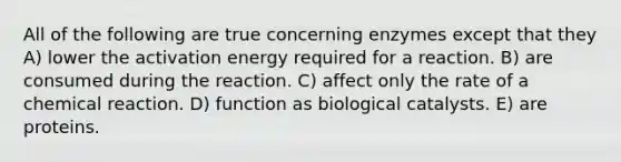 All of the following are true concerning enzymes except that they A) lower the activation energy required for a reaction. B) are consumed during the reaction. C) affect only the rate of a chemical reaction. D) function as biological catalysts. E) are proteins.