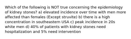 Which of the following is NOT true concerning the epidemiology of kidney stones? a) elevated incidence over time with men more affected than females (Except struvite) b) there is a high concentration in southeastern USA c) peak incidence in 20s white men d) 40% of patients with kidney stones need hospitalization and 5% need intervention