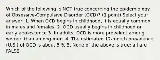 Which of the following is NOT true concerning the epidemiology of Obsessive-Compulsive Disorder (OCD)? (1 point) Select your answer: 1. When OCD begins in childhood, it is equally common in males and females. 2. OCD usually begins in childhood or early adolescence 3. In adults, OCD is more prevalent among women than among men. 4. The estimated 12-month prevalence (U.S.) of OCD is about 5 % 5. None of the above is true; all are FALSE