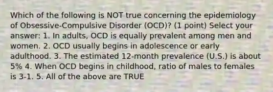 Which of the following is NOT true concerning the epidemiology of Obsessive-Compulsive Disorder (OCD)? (1 point) Select your answer: 1. In adults, OCD is equally prevalent among men and women. 2. OCD usually begins in adolescence or early adulthood. 3. The estimated 12-month prevalence (U.S.) is about 5% 4. When OCD begins in childhood, ratio of males to females is 3-1. 5. All of the above are TRUE