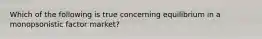 Which of the following is true concerning equilibrium in a monopsonistic factor market?