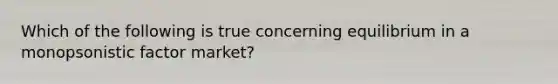 Which of the following is true concerning equilibrium in a monopsonistic factor market?