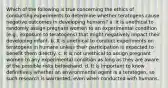 Which of the following is true concerning the ethics of conducting experiments to determine whether teratogens cause negative outcomes in developing humans? a. It is unethical to randomly assign pregnant women to an experimental condition (e.g., exposure to teratogens) that might negatively impact their developing infant. b. It is unethical to conduct experiments on teratogens in humans unless their participation is expected to benefit them directly. c. It is not unethical to assign pregnant women to any experimental condition as long as they are aware of the possible risks beforehand. d. It is important to know definitively whether an environmental agent is a teratogen, so such research is warranted, even when conducted with humans.