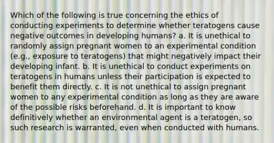 Which of the following is true concerning the ethics of conducting experiments to determine whether teratogens cause negative outcomes in developing humans? a. It is unethical to randomly assign pregnant women to an experimental condition (e.g., exposure to teratogens) that might negatively impact their developing infant. b. It is unethical to conduct experiments on teratogens in humans unless their participation is expected to benefit them directly. c. It is not unethical to assign pregnant women to any experimental condition as long as they are aware of the possible risks beforehand. d. It is important to know definitively whether an environmental agent is a teratogen, so such research is warranted, even when conducted with humans.