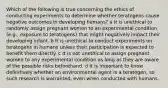 Which of the following is true concerning the ethics of conducting experiments to determine whether teratogens cause negative outcomes in developing humans? a It is unethical to randomly assign pregnant women to an experimental condition (e.g., exposure to teratogens) that might negatively impact their developing infant. b It is unethical to conduct experiments on teratogens in humans unless their participation is expected to benefit them directly. c It is not unethical to assign pregnant women to any experimental condition as long as they are aware of the possible risks beforehand. d It is important to know definitively whether an environmental agent is a teratogen, so such research is warranted, even when conducted with humans.