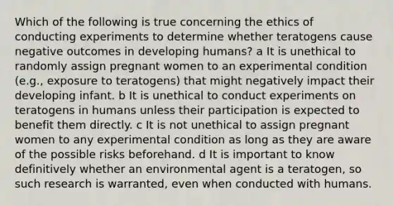 Which of the following is true concerning the ethics of conducting experiments to determine whether teratogens cause negative outcomes in developing humans? a It is unethical to randomly assign pregnant women to an experimental condition (e.g., exposure to teratogens) that might negatively impact their developing infant. b It is unethical to conduct experiments on teratogens in humans unless their participation is expected to benefit them directly. c It is not unethical to assign pregnant women to any experimental condition as long as they are aware of the possible risks beforehand. d It is important to know definitively whether an environmental agent is a teratogen, so such research is warranted, even when conducted with humans.