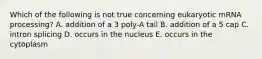 Which of the following is not true concerning eukaryotic mRNA processing? A. addition of a 3 poly-A tail B. addition of a 5 cap C. intron splicing D. occurs in the nucleus E. occurs in the cytoplasm