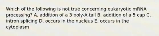 Which of the following is not true concerning eukaryotic mRNA processing? A. addition of a 3 poly-A tail B. addition of a 5 cap C. intron splicing D. occurs in the nucleus E. occurs in the cytoplasm