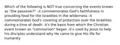 Which of the following is NOT true concerning the events known as "the passover?" -it commemorates God's faithfulness in providing food for the Israelites in the wilderness -it commemorates God's covering of protection over the Israelites during a time of death -it's the basis from which the Christian event known as "communion" began -it's used by Jesus to help his disciples understand why He came to give His life for humanity