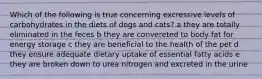 Which of the following is true concerning excressive levels of carbohydrates in the diets of dogs and cats? a they are totally eliminated in the feces b they are convereted to body fat for energy storage c they are beneficial to the health of the pet d they ensure adequate dietary uptake of essential fatty acids e they are broken down to urea nitrogen and excreted in the urine