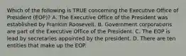 Which of the following is TRUE concerning the Executive Office of President (EOP)? A. The Executive Office of the President was established by Franklin Roosevelt. B. Government corporations are part of the Executive Office of the President. C. The EOP is lead by secretaries appointed by the president. D. There are ten entities that make up the EOP.