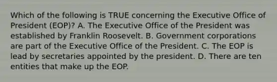 Which of the following is TRUE concerning the Executive Office of President (EOP)? A. The Executive Office of the President was established by Franklin Roosevelt. B. Government corporations are part of the Executive Office of the President. C. The EOP is lead by secretaries appointed by the president. D. There are ten entities that make up the EOP.