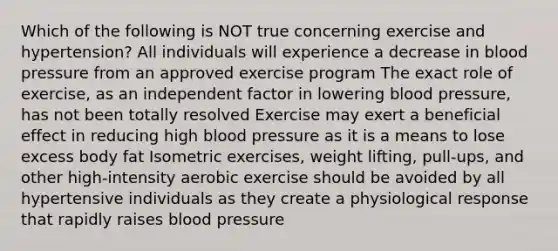 Which of the following is NOT true concerning exercise and hypertension? All individuals will experience a decrease in blood pressure from an approved exercise program The exact role of exercise, as an independent factor in lowering blood pressure, has not been totally resolved Exercise may exert a beneficial effect in reducing high blood pressure as it is a means to lose excess body fat Isometric exercises, weight lifting, pull-ups, and other high-intensity aerobic exercise should be avoided by all hypertensive individuals as they create a physiological response that rapidly raises blood pressure